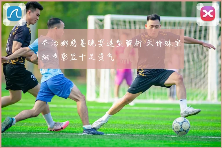 乔治娜慈善晚宴造型解析 天价珠宝细节彰显十足贵气