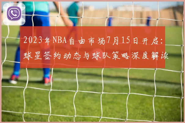 2023年NBA自由市场7月15日开启：球星签约动态与球队策略深度解读