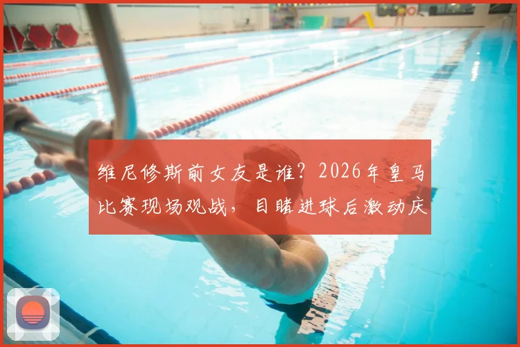 维尼修斯前女友是谁？2026年皇马比赛现场观战，目睹进球后激动庆祝视频曝光