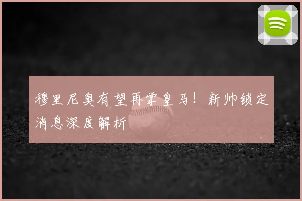 穆里尼奥有望再掌皇马!新帅锁定消息深度解析