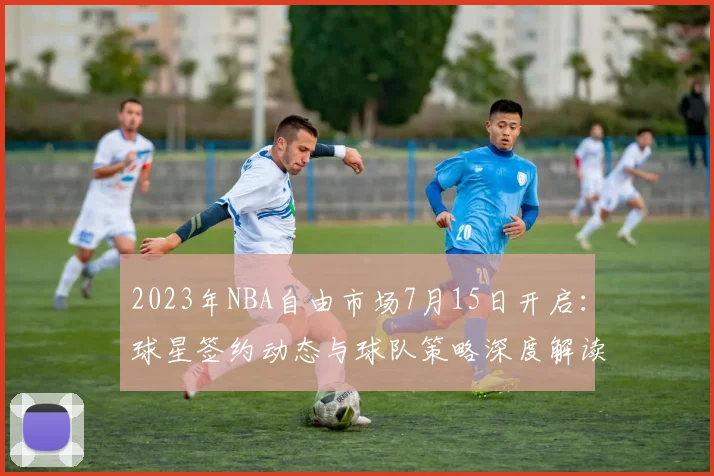2023年NBA自由市场7月15日开启：球星签约动态与球队策略深度解读