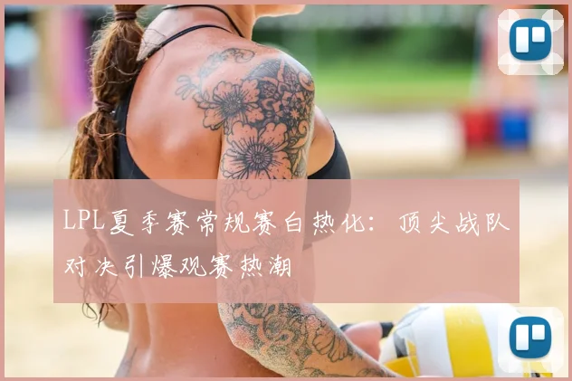 LPL夏季赛常规赛白热化：顶尖战队对决引爆观赛热潮