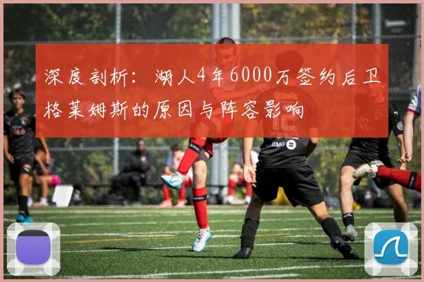 深度剖析：湖人4年6000万签约后卫格莱姆斯的原因与阵容影响