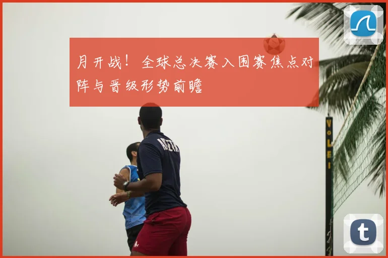 月开战！全球总决赛入围赛焦点对阵与晋级形势前瞻