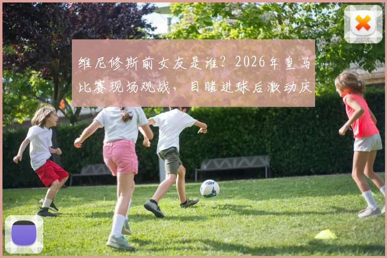 维尼修斯前女友是谁？2026年皇马比赛现场观战，目睹进球后激动庆祝视频曝光