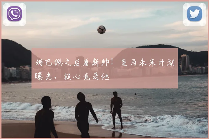 姆巴佩之后看新帅！皇马未来计划曝光，核心竟是他
