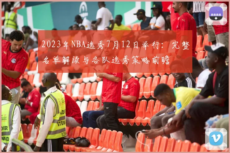 2023年NBA选秀7月12日举行：完整名单解读与各队选秀策略前瞻