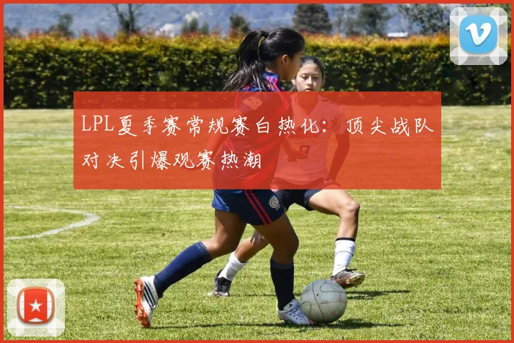 LPL夏季赛常规赛白热化：顶尖战队对决引爆观赛热潮