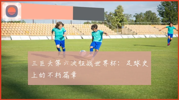 三巨头第六次征战世界杯:足球史上的不朽篇章