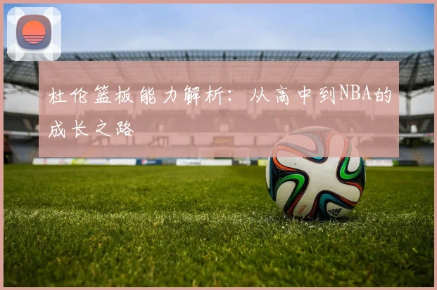杜伦篮板能力解析：从高中到NBA的成长之路