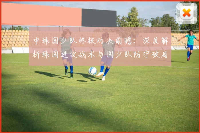 中韩国少队终极对决前瞻：深度解析韩国进攻战术与国少队防守破局之道