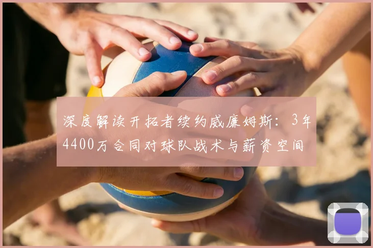 深度解读开拓者续约威廉姆斯：3年4400万合同对球队战术与薪资空间的影响