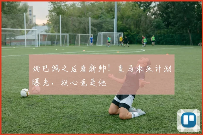 姆巴佩之后看新帅！皇马未来计划曝光，核心竟是他